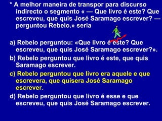 * A melhor maneira de transpor para discurso indirecto o segmento « — Que livro é este? Que escreveu, que quis José Saramago escrever? — perguntou Rebelo.» seria a) Rebelo perguntou: «Que livro é este? Que escreveu, que quis José Saramago escrever?». b) Rebelo perguntou que livro é este, que quis Saramago escrever. c) Rebelo perguntou que livro era aquele e que escrevera, que quisera José Saramago escrever. d) Rebelo perguntou que livro é esse e que escreveu, que quis José Saramago escrever. 