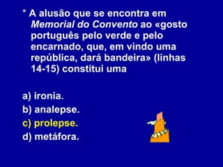 *  A alusão que se encontra em  Memorial do Convento  ao «gosto português pelo verde e pelo encarnado, que, em vindo uma república, dará bandeira» (linhas 14-15) constitui uma  a) ironia. b) analepse. c) prolepse.   d) metáfora. 