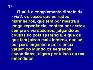17 Qual é o complemento directo de «vi»?.  os casos que os rudos marinheiros, que tem por mestra a longa experiência, contam por certos sempre e verdadeiros, julgando as cousas só pola aparência, e que os que tem juízos mais inteiros, que só por puro engenho e por ciência v[ê]em do Mundo os segredos escondidos, julgam por falsos ou mal entendidos . 