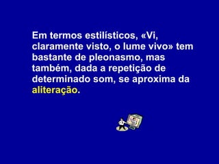 Em termos estilísticos, «Vi, claramente visto, o lume vivo» tem bastante de pleonasmo, mas também, dada a repetição de determinado som, se aproxima da  aliteração . 