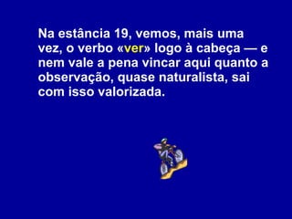 Na estância 19, vemos, mais uma vez, o verbo « ver » logo à cabeça — e nem vale a pena vincar aqui quanto a observação, quase naturalista, sai com isso valorizada.  