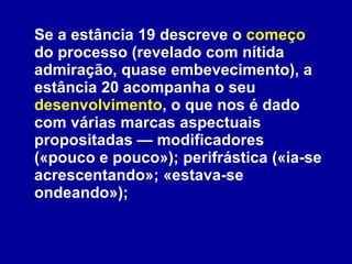 Se a estância 19 descreve o  começo  do processo (revelado com nítida admiração, quase embevecimento), a estância 20 acompanha o seu  desenvolvimento , o que nos é dado com várias marcas aspectuais propositadas — modificadores («pouco e pouco»); perifrástica («ia-se acrescentando»; «estava-se ondeando»);  