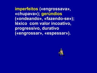 imperfeitos  («engrossava», «chupava»);  gerúndios  («ondeando», «fazendo-se»); léxico  com valor incoativo, progressivo, durativo («engrossar», «espessar»).  