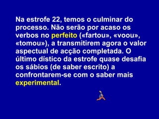 Na estrofe 22, temos o culminar do processo. Não serão por acaso os verbos no  perfeito  («fartou», «voou», «tomou»), a transmitirem agora o valor aspectual de acção completada. O último dístico da estrofe quase desafia os sábios (de saber escrito) a confrontarem-se com o saber mais  experimental . 