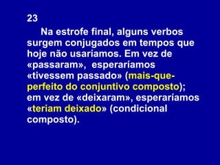 23 Na estrofe final, alguns verbos surgem conjugados em tempos que hoje não usaríamos. Em vez de «passaram»,  esperaríamos «tivessem passado» ( mais-que-perfeito do conjuntivo composto ); em vez de «deixaram», esperaríamos « teriam deixado » (condicional composto).  