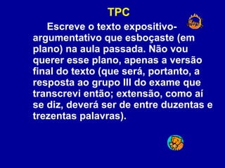 TPC Escreve o texto expositivo-argumentativo que esboçaste (em plano) na aula passada. Não vou querer esse plano, apenas a versão final do texto (que será, portanto, a resposta ao grupo III do exame que transcrevi então; extensão, como aí se diz, deverá ser de entre duzentas e trezentas palavras).    