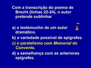Com a transcrição do poema de Brecht (linhas 22-24), o autor pretende sublinhar a) o testemunho de um autor dramático. b) a variedade possível de epígrafes. c) o paralelismo com  Memorial do Convento . d) a semelhança com as anteriores epígrafes. 