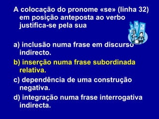 A colocação do pronome «se» (linha 32) em posição anteposta ao verbo justifica-se pela sua a) inclusão numa frase em discurso indirecto. b) inserção numa frase subordinada relativa. c) dependência de uma construção negativa. d) integração numa frase interrogativa indirecta. 