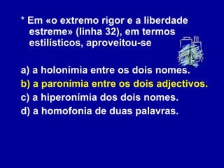 *  Em «o extremo rigor e a liberdade estreme» (linha 32), em termos estilísticos, aproveitou-se a) a holonímia entre os dois nomes. b) a paronímia entre os dois adjectivos.  c) a hiperonímia dos dois nomes. d) a homofonia de duas palavras. 