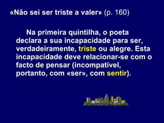 «Não sei ser triste a valer»  (p. 160) Na primeira quintilha, o poeta declara a sua incapacidade para ser, verdadeiramente,  triste  ou alegre. Esta incapacidade deve relacionar-se com o facto de pensar (incompatível, portanto, com «ser», com  sentir ).  