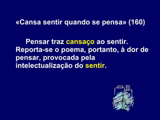 «Cansa sentir quando se pensa» (160) Pensar traz  cansaço  ao sentir. Reporta-se o poema, portanto, à dor de pensar, provocada pela intelectualização do  sentir .  