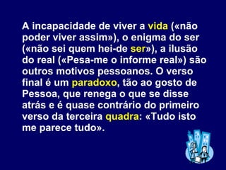 A incapacidade de viver a  vida  («não poder viver assim»), o enigma do ser («não sei quem hei-de  ser »), a ilusão do real («Pesa-me o informe real») são outros motivos pessoanos. O verso final é um  paradoxo , tão ao gosto de Pessoa, que renega o que se disse atrás e é quase contrário do primeiro verso da terceira  quadra : «Tudo isto me parece tudo». 