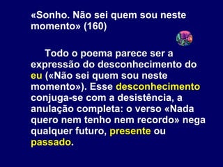 «Sonho. Não sei quem sou neste momento» (160) Todo o poema parece ser a expressão do desconhecimento do  eu  («Não sei quem sou neste momento»). Esse  desconhecimento  conjuga-se com a desistência, a anulação completa: o verso «Nada quero nem tenho nem recordo» nega qualquer futuro,  presente  ou  passado . 