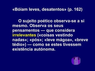 «Bóiam leves, desatentos» (p. 162) O sujeito poético observa-se a si mesmo. Observa os seus pensamentos — que considera  irrelevantes  («coisas vestindo nadas»; «pós»; «leve mágoa», «breve tédio») — como se estes tivessem existência autónoma. 