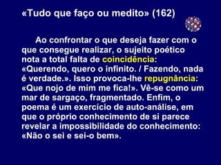 «Tudo que faço ou medito» (162) Ao confrontar o que deseja fazer com o que consegue realizar, o sujeito poético nota a total falta de  coincidência : «Querendo, quero o infinito. / Fazendo, nada é verdade.». Isso provoca-lhe  repugnância :  «Que nojo de mim me fica!». Vê-se como um mar de sargaço, fragmentado. Enfim, o poema é um exercício de auto-análise, em que o próprio conhecimento de si parece revelar a impossibilidade do conhecimento:  «Não o sei e sei-o bem». 