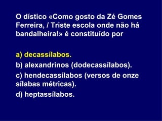 O dístico «Como gosto da Zé Gomes Ferreira, / Triste escola onde não há bandalheira!» é constituído por a) decassílabos. b) alexandrinos (dodecassílabos). c) hendecassílabos (versos de onze sílabas métricas). d) heptassílabos.  