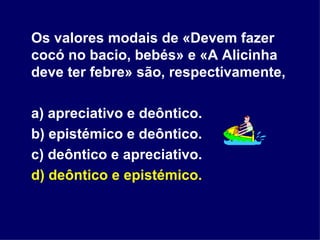 Os valores modais de «Devem fazer cocó no bacio, bebés» e «A Alicinha deve ter febre» são, respectivamente, a) apreciativo e deôntico. b) epistémico e deôntico. c) deôntico e apreciativo. d) deôntico e epistémico. 