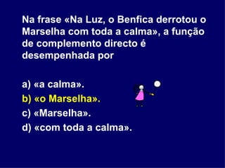 Na frase «Na Luz, o Benfica derrotou o Marselha com toda a calma», a função de complemento directo é desempenhada por a) «a calma». b) «o Marselha». c) «Marselha». d) «com toda a calma». 