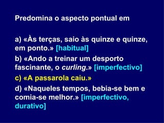 Predomina o aspecto pontual em a) «Às terças, saio às quinze e quinze, em ponto.»  [habitual] b) «Ando a treinar um desporto fascinante, o  curling .»  [imperfectivo] c) «A passarola caiu.» d) «Naqueles tempos, bebia-se bem e comia-se melhor.»  [imperfectivo, durativo] 