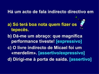 Há um acto de fala indirecto directivo em a) Só terá boa nota quem fizer os tepecês. b) Dá-me um abraço: que magnífica performance tiveste!  [expressivo] c) O livre indirecto de Micael foi um «merdelim».  [assertivo/expressivo] d) Dirigi-me à porta de saída.  [assertivo] 