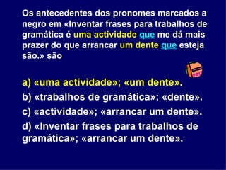 Os antecedentes dos pronomes marcados a negro em «Inventar frases para trabalhos de gramática é  uma actividade   que  me dá mais prazer do que arrancar  um dente   que  esteja são.» são a) «uma actividade»; «um dente». b) «trabalhos de gramática»; «dente». c) «actividade»; «arrancar um dente». d) «Inventar frases para trabalhos de gramática»; «arrancar um dente».  