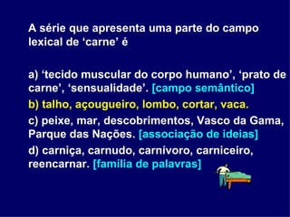 A série que apresenta uma parte do campo lexical de ‘carne’ é a) ‘tecido muscular do corpo humano’, ‘prato de carne’, ‘sensualidade’.  [campo semântico] b) talho, açougueiro, lombo, cortar, vaca. c) peixe, mar, descobrimentos, Vasco da Gama, Parque das Nações.  [associação de ideias] d) carniça, carnudo, carnívoro, carniceiro, reencarnar.  [família de palavras] 