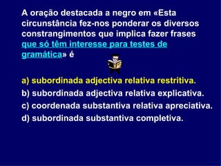 A oração destacada a negro em «Esta circunstância fez-nos ponderar os diversos constrangimentos que implica fazer frases  que só têm interesse para testes de gramática » é  a) subordinada adjectiva relativa restritiva. b) subordinada adjectiva relativa explicativa.  c) coordenada substantiva relativa apreciativa.  d) subordinada substantiva completiva. 