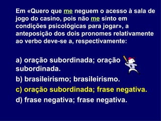 Em «Quero que  me  neguem o acesso à sala de jogo do casino, pois não  me  sinto em condições psicológicas para jogar», a anteposição dos dois pronomes relativamente ao verbo deve-se a, respectivamente: a) oração subordinada; oração subordinada. b) brasileirismo; brasileirismo. c) oração subordinada; frase negativa. d) frase negativa; frase negativa. 