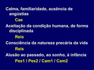Calma, familiaridade, ausência de angústias Cae Aceitação da condição humana, de forma disciplinada Reis Consciência da natureza precária da vida Reis Alusão ao passado, ao sonho, à infância Pes1  /  Pes2  /  Cam1  /  Cam2 