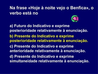 Na frase «Hoje à noite vejo o Benfica», o verbo está no  a) Futuro do Indicativo e exprime posterioridade relativamente à enunciação. b) Presente do Indicativo e exprime posterioridade relativamente à enunciação. c) Presente do Indicativo e exprime anterioridade relativamente à enunciação. d) Presente do Indicativo e exprime simultaneidade relativamente à enunciação. 