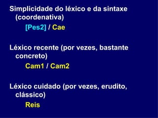 Simplicidade do léxico e da sintaxe (coordenativa) [Pes2]  /  Cae Léxico recente (por vezes, bastante concreto) Cam1  /  Cam2 Léxico cuidado (por vezes, erudito, clássico) Reis 