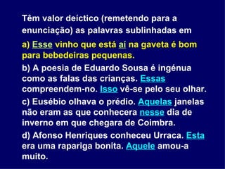 Têm valor deíctico (remetendo para a enunciação) as palavras sublinhadas em   a)  Esse  vinho que está  aí   na gaveta é bom para bebedeiras pequenas. b) A poesia de Eduardo Sousa é ingénua como as falas das crianças.  Essas  compreendem-no.  Isso  vê-se pelo seu olhar. c) Eusébio olhava o prédio.  Aquelas  janelas não eram as que conhecera  nesse  dia de inverno em que chegara de Coimbra. d) Afonso Henriques conheceu Urraca.  Esta  era uma rapariga bonita.  Aquele  amou-a muito. 