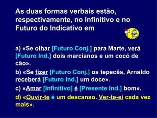 As duas formas verbais estão, respectivamente, no Infinitivo e no Futuro do Indicativo em a) «Se  olhar   [Futuro Conj.]  para Marte,  verá   [Futuro Ind.]  dois marcianos e um cocó de cão». b) «Se  fizer   [Futuro Conj.]  os tepecês, Arnaldo  receberá   [Futuro Ind.]  um doce». c) « Amar   [Infinitivo]   é   [Presente Ind.]  bom». d) « Ouvir-te   é  um descanso.  Ver-te-ei  cada vez mais». 