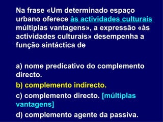 Na frase «Um determinado espaço urbano oferece  às actividades culturais  múltiplas vantagens», a expressão «às actividades culturais» desempenha a função sintáctica de a) nome predicativo do complemento directo. b) complemento indirecto. c) complemento directo.  [múltiplas vantagens] d) complemento agente da passiva. 