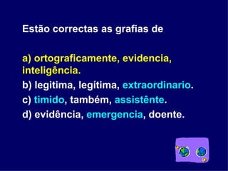 Estão correctas as grafias de a) ortograficamente, evidencia, inteligência. b) legitima, legítima,  extraordinario . c)  timido , também,  assistênte . d) evidência,  emergencia , doente. 