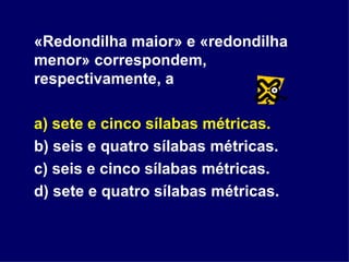 «Redondilha maior» e «redondilha menor» correspondem, respectivamente, a a) sete e cinco sílabas métricas.  b) seis e quatro sílabas métricas. c) seis e cinco sílabas métricas. d) sete e quatro sílabas métricas. 