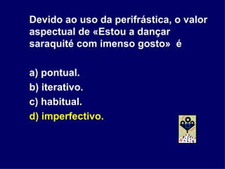 Devido ao uso da perifrástica, o valor aspectual de «Estou a dançar saraquité com imenso gosto»  é a) pontual. b) iterativo. c) habitual. d) imperfectivo. 
