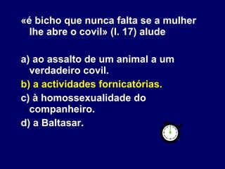 «é bicho que nunca falta se a mulher lhe abre o covil» (l. 17) alude a) ao assalto de um animal a um verdadeiro covil. b) a actividades fornicatórias. c) à homossexualidade do companheiro. d) a Baltasar. 