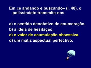 Em «e andando e buscando» (l. 48), o polissíndeto transmite-nos a) o sentido denotativo de enumeração. b) a ideia de hesitação. c) o valor de acumulação obsessiva. d) um matiz aspectual perfectivo.  