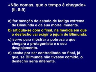 «Não comas, que o tempo é chegado» (ll. 8-9) a) faz menção do estado de fadiga extrema de Blimunda e da sua morte iminente. b) articula-se com o final, na medida em que o desfecho vai exigir o jejum de Blimunda. c) serve para mostrar a pobreza a que chegara a protagonista e o seu despojamento. d) acaba por ser contraditado no final, já que, se Blimunda não tivesse comido, o desfecho seria diferente. 