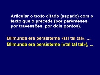 Articular o texto citado (aspado) com o texto que o precede (por parênteses, por travessões, por dois pontos). Blimunda era persistente «tal tal tal», ... Blimunda era persistente («tal tal tal»), ... 