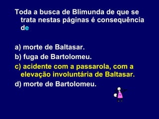 Toda a busca de Blimunda de que se trata nestas páginas é consequência d e a) morte de Baltasar. b) fuga de Bartolomeu. c) acidente com a passarola, com a elevação involuntária de Baltasar. d) morte de Bartolomeu. 