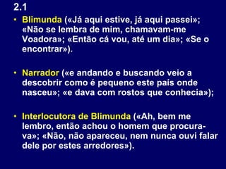 2.1 Blimunda  («Já aqui estive, já aqui passei»; «Não se lembra de mim, chamavam-me Voadora»; «Então cá vou, até um dia»; «Se o encontrar»). Narrador  («e andando e buscando veio a descobrir como é pequeno este país onde nasceu»; «e dava com rostos que conhecia»); Interlocutora de Blimunda  («Ah, bem me lembro, então achou o homem que procura-va»; «Não, não apareceu, nem nunca ouvi falar dele por estes arredores»). 