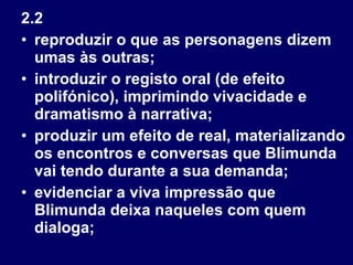 2.2 reproduzir o que as personagens dizem umas às outras; introduzir o registo oral (de efeito polifónico), imprimindo vivacidade e dramatismo à narrativa; produzir um efeito de real, materializando os encontros e conversas que Blimunda vai tendo durante a sua demanda; evidenciar a viva impressão que Blimunda deixa naqueles com quem dialoga; 