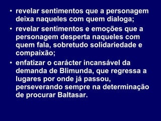 revelar sentimentos que a personagem deixa naqueles com quem dialoga; revelar sentimentos e emoções que a personagem desperta naqueles com quem fala, sobretudo solidariedade e compaixão; enfatizar o carácter incansável da demanda de Blimunda, que regressa a lugares por onde já passou, perseverando sempre na determinação de procurar Baltasar.  