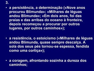 3.  a persistência, a determinação («Nove anos procurou Blimunda»; «Milhares de léguas andou Blimunda»; «Em dois anos, foi das praias e das arribas do oceano à fronteira, depois recomeçou a procurar por outros lugares, por outros caminhos»);  a resistência, o estoicismo («Milhares de léguas andou Blimunda, quase sempre descalça. A sola dos seus pés tornou-se espessa, fendida como uma cortiça»);  a coragem, afrontando sozinha a dureza dos caminhos; 