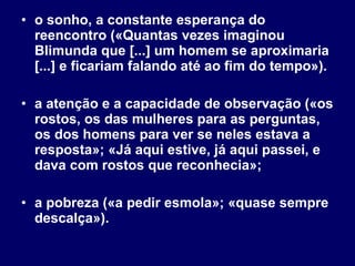 o sonho, a constante esperança do reencontro («Quantas vezes imaginou Blimunda que [...] um homem se aproximaria [...] e ficariam falando até ao fim do tempo»). a atenção e a capacidade de observação («os rostos, os das mulheres para as perguntas, os dos homens para ver se neles estava a resposta»; «Já aqui estive, já aqui passei, e dava com rostos que reconhecia»; a pobreza («a pedir esmola»; «quase sempre descalça»). 