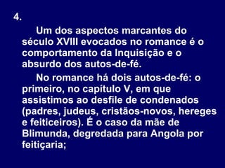 4.  Um dos aspectos marcantes do século XVIII evocados no romance é o comportamento da Inquisição e o absurdo dos autos-de-fé. No romance há dois autos-de-fé: o primeiro, no capítulo V, em que assistimos ao desfile de condenados (padres, judeus, cristãos-novos, hereges e feiticeiros). É o caso da mãe de Blimunda, degredada para Angola por feitiçaria;  