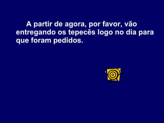 A partir de agora, por favor, vão entregando os tepecês logo no dia para que foram pedidos.  