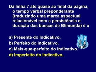 Da linha 7 até quase ao final da página, o tempo verbal preponderante (traduzindo uma marca aspectual relacionável com a persistência e duração das buscas de Blimunda) é o  a) Presente do Indicativo. b) Perfeito do Indicativo. c) Mais-que-perfeito do Indicativo. d) Imperfeito do Indicativo. 